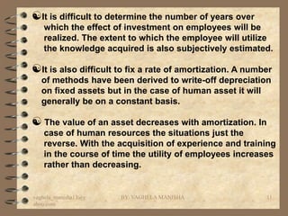 It is difficult to determine the number of years over
   which the effect of investment on employees will be
   realized. The extent to which the employee will utilize
   the knowledge acquired is also subjectively estimated.

It is also difficult to fix a rate of amortization. A number
  of methods have been derived to write-off depreciation
  on fixed assets but in the case of human asset it will
  generally be on a constant basis.

 The value of an asset decreases with amortization. In
   case of human resources the situations just the
   reverse. With the acquisition of experience and training
   in the course of time the utility of employees increases
   rather than decreasing.


vaghela_manisha13@y   BY: VAGHELA MANISHA                  11
ahoo.com
 
