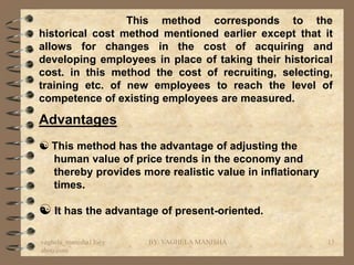 This method corresponds to the
historical cost method mentioned earlier except that it
allows for changes in the cost of acquiring and
developing employees in place of taking their historical
cost. in this method the cost of recruiting, selecting,
training etc. of new employees to reach the level of
competence of existing employees are measured.

Advantages
 This method has the advantage of adjusting the
   human value of price trends in the economy and
   thereby provides more realistic value in inflationary
   times.

 It has the advantage of present-oriented.

vaghela_manisha13@y   BY: VAGHELA MANISHA                  13
ahoo.com
 