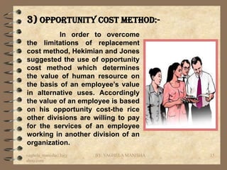3) Opportunity cost method:-
          In order to overcome
the limitations of replacement
cost method, Hekimian and Jones
suggested the use of opportunity
cost method which determines
the value of human resource on
the basis of an employee’s value
in alternative uses. Accordingly
the value of an employee is based
on his opportunity cost-the rice
other divisions are willing to pay
for the services of an employee
working in another division of an
organization.
vaghela_manisha13@y   BY: VAGHELA MANISHA   15
ahoo.com
 