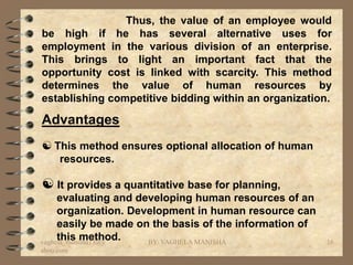 Thus, the value of an employee would
be high if he has several alternative uses for
employment in the various division of an enterprise.
This brings to light an important fact that the
opportunity cost is linked with scarcity. This method
determines the value of human resources by
establishing competitive bidding within an organization.

Advantages
 This method ensures optional allocation of human
     resources.

 It provides a quantitative base for planning,
     evaluating and developing human resources of an
     organization. Development in human resource can
     easily be made on the basis of the information of
     this method.
vaghela_manisha13@y   BY: VAGHELA MANISHA                16
ahoo.com
 
