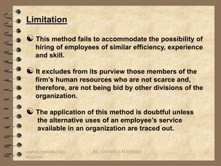 Limitation

 This method fails to accommodate the possibility of
    hiring of employees of similar efficiency, experience
    and skill.

 It excludes from its purview those members of the
    firm’s human resources who are not scarce and,
    therefore, are not being bid by other divisions of the
    organization.

 The application of this method is doubtful unless
     the alternative uses of an employee’s service
     available in an organization are traced out.


vaghela_manisha13@y   BY: VAGHELA MANISHA                    17
ahoo.com
 