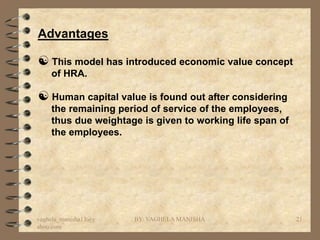 Advantages

 This model has introduced economic value concept
    of HRA.

 Human capital value is found out after considering
    the remaining period of service of the employees,
    thus due weightage is given to working life span of
    the employees.




vaghela_manisha13@y   BY: VAGHELA MANISHA                 21
ahoo.com
 