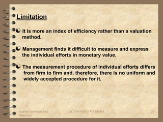 Limitation

 It is more an index of efficiency rather than a valuation
   method.

 Management finds it difficult to measure and express
   the individual efforts in monetary value.

 The measurement procedure of individual efforts differs
    from firm to firm and, therefore, there is no uniform and
    widely accepted procedure for it.




 vaghela_manisha13@y   BY: VAGHELA MANISHA                 29
 ahoo.com
 