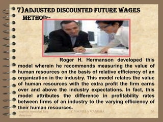 7)Adjusted discounted future wages
  method:-




                  Roger H. Hermanson developed this
model wherein he recommends measuring the value of
human resources on the basis of relative efficiency of an
organization in the industry. This model relates the value
of human resources with the extra profit the firm earns
over and above the industry expectations. In fact, this
model attributes the difference in profitability rates
between firms of an industry to the varying efficiency of
their human resources.
vaghela_manisha13@y   BY: VAGHELA MANISHA               30
ahoo.com
 