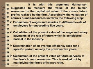 It is with this argument Hermanson
 suggested to measure the value of the human
 resources on the capitalized value of the excess future
 profits realized by the firm. Accordingly, the valuation of
 a firm’s human-resources involves the following step:
 Estimation of wages and salaries to different levels of
   employees for succeeding five years.

 Calculation of the present value of the wage and salary
   payments at the rate of return which is considered
   normal in the industry.

 Determination of an average efficiency ratio for a
   specific period, usually the previous five years.

 Calculation of the present value of future services of
   the firm’s human resources. This is worked out by
vaghela_manisha13@y the firm’s VAGHELA MANISHA
   multiplying              BY: efficiency ratio.          31
ahoo.com
 