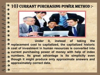 10) Currant Purchasing Power Method :-




                Under it, instead of taking the
replacement cost to capitalized, the capitalized historic
cost of investment in human resources is converted into
current purchasing power of money with help of index
numbers. Its great advantage is its simplicity even
though it might produce only approximate answers and
approximately correct data.
vaghela_manisha13@y   BY: VAGHELA MANISHA              39
ahoo.com
 