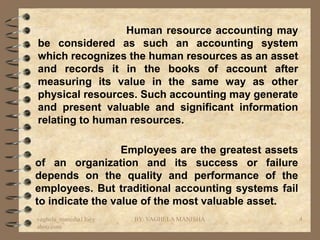 Human resource accounting may
be considered as such an accounting system
which recognizes the human resources as an asset
and records it in the books of account after
measuring its value in the same way as other
physical resources. Such accounting may generate
and present valuable and significant information
relating to human resources.

                  Employees are the greatest assets
of an organization and its success or failure
depends on the quality and performance of the
employees. But traditional accounting systems fail
to indicate the value of the most valuable asset.
vaghela_manisha13@y   BY: VAGHELA MANISHA             4
ahoo.com
 