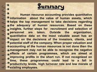 Summary
           Human resource accounting provides quantitative
information about the value of human assets, which
helps the top management to take decisions regarding
the adequacy of human resources. Based on these
insights, further steps for recruitment and selection of
personnel are taken. Outside the organization,
quantitative data on the most valuable asset has an
impact on the decisions of the investors, clients, and
potential staff of the company. When proper valuation and
accounting of the human resources is not done then the
management may not be able to recognize the negative
effects of certain programmes, which are aimed at
improving profits in the short run. If not recognized on
time, these programmes could lead to a fall in
productivity levels, highVAGHELA MANISHA and low morale of
 vaghela_manisha13@y    BY:
                            turnover rate                40
existing employees.
 ahoo.com
 