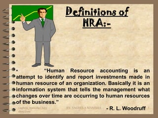 Definitions of
                          HRA:-



•                  “Human Resource accounting is an
attempt to identify and report investments made in
human resource of an organization. Basically it is an
information system that tells the management what
changes over time are occurring to human resources
of the business.”
  vaghela_manisha13@y
  ahoo.com
                         BY: VAGHELA MANISHA - R. L. Woodruff 5
 