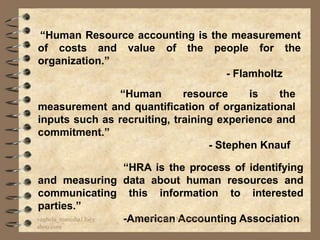 “Human Resource accounting is the measurement
of costs and value of the people for the
organization.”
                                 - Flamholtz
                “Human       resource     is    the
measurement and quantification of organizational
inputs such as recruiting, training experience and
commitment.”
                                  - Stephen Knauf

                    “HRA is the process of identifying
and measuring data about human resources and
communicating this information to interested
parties.”
vaghela_manisha13@y -American MANISHA
                      BY: VAGHELA Accounting Association6
ahoo.com
 