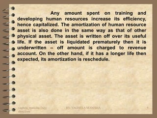 Any amount spent on training and
developing human resources increase its efficiency,
hence capitalized. The amortization of human resource
asset is also done in the same way as that of other
physical asset. The asset is written off over its useful
life. If the asset is liquidated prematurely then it is
underwritten – off amount is charged to revenue
account. On the other hand, if it has a longer life then
expected, its amortization is reschedule.




vaghela_manisha13@y   BY: VAGHELA MANISHA                  9
ahoo.com
 