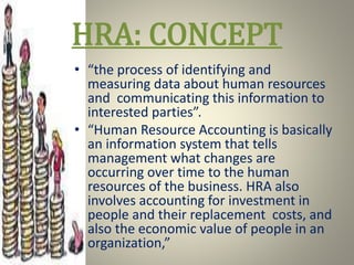 HRA: CONCEPT
• “the process of identifying and
measuring data about human resources
and communicating this information to
interested parties”.
• “Human Resource Accounting is basically
an information system that tells
management what changes are
occurring over time to the human
resources of the business. HRA also
involves accounting for investment in
people and their replacement costs, and
also the economic value of people in an
organization,”
 