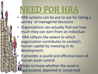 NEED FOR HRA
• HRA systems can be put to use for taking a
variety of managerial decisions
• Organizations can actually find out how
much they can earn from an individual
• HRA reflects the extent to which
organization contributes to society’s
human capital by investing in its
development.
• It provides a sound and effective basis of
human asset control
• Helps to know whether the asset is
appreciated, depleted or conserved
 