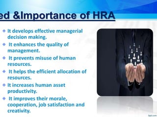 ed &Importance of HRA
It develops effective managerial
decision making.
It enhances the quality of
management.
It prevents misuse of human
resources.
It helps the efficient allocation of
resources.
It increases human asset
productivity.
It improves their morale,
cooperation, job satisfaction and
creativity.
 