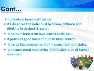 Cont…
It influences the individual behavior, attitude and
thinking in desired direction
It helps in long term investment decisions.
It provides good basis of human asset control.
It helps the development of management principles.
It ensures good monitoring of effective uses of human
resources.
It develops human efficiency.
 