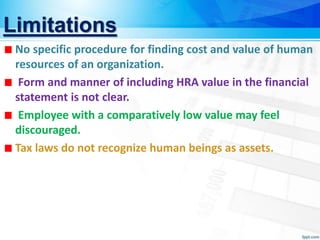 Limitations
No specific procedure for finding cost and value of human
resources of an organization.
Form and manner of including HRA value in the financial
statement is not clear.
Employee with a comparatively low value may feel
discouraged.
Tax laws do not recognize human beings as assets.
 