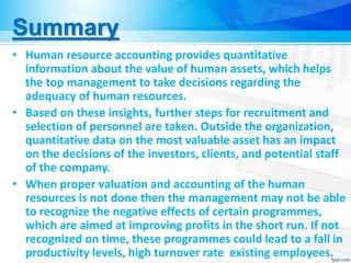 Summary
• Human resource accounting provides quantitative
information about the value of human assets, which helps
the top management to take decisions regarding the
adequacy of human resources.
• Based on these insights, further steps for recruitment and
selection of personnel are taken. Outside the organization,
quantitative data on the most valuable asset has an impact
on the decisions of the investors, clients, and potential staff
of the company.
• When proper valuation and accounting of the human
resources is not done then the management may not be able
to recognize the negative effects of certain programmes,
which are aimed at improving profits in the short run. If not
recognized on time, these programmes could lead to a fall in
productivity levels, high turnover rate existing employees.
 