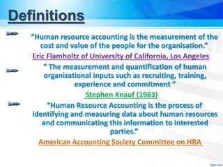 Definitions
“Human resource accounting is the measurement of the
cost and value of the people for the organisation.”
Eric Flamholtz of University of California, Los Angeles
“ The measurement and quantification of human
organizational inputs such as recruiting, training,
experience and commitment ”
Stephen Knauf (1983)
“Human Resource Accounting is the process of
identifying and measuring data about human resources
and communicating this information to interested
parties.”
American Accounting Society Committee on HRA
 