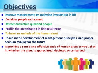 Objectives
Improve management by analyzing investment in HR
Consider people as its asset
Attract and retain qualified people
Profile the organization in financial terms
To have an analysis of the human asset
To aid in the development of management principles, and proper
decision making for the future
It provides a sound and effective basis of human asset control, that
is, whether the asset is appreciated, depleted or conserved
 
