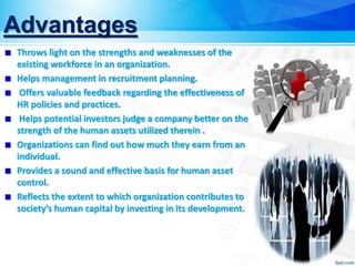 Advantages
Throws light on the strengths and weaknesses of the
existing workforce in an organization.
Helps management in recruitment planning.
Offers valuable feedback regarding the effectiveness of
HR policies and practices.
Helps potential investors judge a company better on the
strength of the human assets utilized therein .
Organizations can find out how much they earn from an
individual.
Provides a sound and effective basis for human asset
control.
Reflects the extent to which organization contributes to
society’s human capital by investing in its development.
 