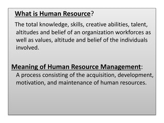What is Human Resource?
The total knowledge, skills, creative abilities, talent,
altitudes and belief of an organization workforces as
well as values, altitude and belief of the individuals
involved.
Meaning of Human Resource Management:
A process consisting of the acquisition, development,
motivation, and maintenance of human resources.
 