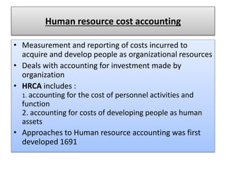 Human resource cost accounting
• Measurement and reporting of costs incurred to
acquire and develop people as organizational resources
• Deals with accounting for investment made by
organization
• HRCA includes :
1. accounting for the cost of personnel activities and
function
2. accounting for costs of developing people as human
assets
• Approaches to Human resource accounting was first
developed 1691
 