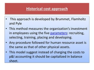 Historical cost approach
• This approach is developed by Brummet, Flamholtz
and Pyle
• This method measures the organization’s investment
in employees using the five parameters: recruiting,
selecting, training, placing and developing.
• Any procedure followed for human resource asset is
the same as that of other physical assets.
• This model suggest instead of charging the costs to
p&l accounting it should be capitalized in balance
sheet.
 