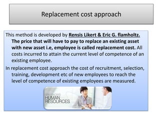 Replacement cost approach
This method is developed by Rensis Likert & Eric G. flamholtz.
The price that will have to pay to replace an existing asset
with new asset i.e, employee is called replacement cost. All
costs incurred to attain the current level of competence of an
existing employee.
In replacement cost approach the cost of recruitment, selection,
training, development etc of new employees to reach the
level of competence of existing employees are measured.
 