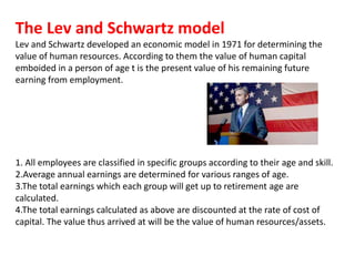 The Lev and Schwartz model
Lev and Schwartz developed an economic model in 1971 for determining the
value of human resources. According to them the value of human capital
emboided in a person of age t is the present value of his remaining future
earning from employment.
1. All employees are classified in specific groups according to their age and skill.
2.Average annual earnings are determined for various ranges of age.
3.The total earnings which each group will get up to retirement age are
calculated.
4.The total earnings calculated as above are discounted at the rate of cost of
capital. The value thus arrived at will be the value of human resources/assets.
 