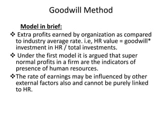 Goodwill Method
Model in brief:
 Extra profits earned by organization as compared
to industry average rate. i.e, HR value = goodwill*
investment in HR / total investments.
 Under the first model it is argued that super
normal profits in a firm are the indicators of
presence of human resources.
The rate of earnings may be influenced by other
external factors also and cannot be purely linked
to HR.
 