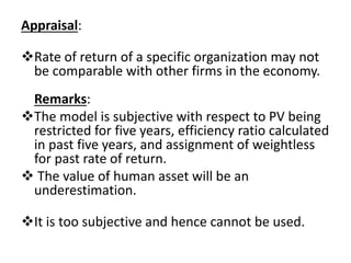 Appraisal:
Rate of return of a specific organization may not
be comparable with other firms in the economy.
Remarks:
The model is subjective with respect to PV being
restricted for five years, efficiency ratio calculated
in past five years, and assignment of weightless
for past rate of return.
 The value of human asset will be an
underestimation.
It is too subjective and hence cannot be used.
 