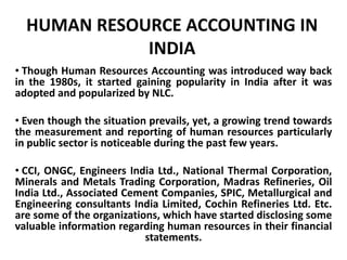 HUMAN RESOURCE ACCOUNTING IN
INDIA
• Though Human Resources Accounting was introduced way back
in the 1980s, it started gaining popularity in India after it was
adopted and popularized by NLC.
• Even though the situation prevails, yet, a growing trend towards
the measurement and reporting of human resources particularly
in public sector is noticeable during the past few years.
• CCI, ONGC, Engineers India Ltd., National Thermal Corporation,
Minerals and Metals Trading Corporation, Madras Refineries, Oil
India Ltd., Associated Cement Companies, SPIC, Metallurgical and
Engineering consultants India Limited, Cochin Refineries Ltd. Etc.
are some of the organizations, which have started disclosing some
valuable information regarding human resources in their financial
statements.
 