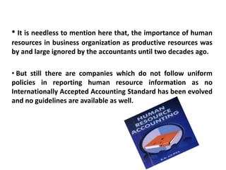 • It is needless to mention here that, the importance of human
resources in business organization as productive resources was
by and large ignored by the accountants until two decades ago.
• But still there are companies which do not follow uniform
policies in reporting human resource information as no
Internationally Accepted Accounting Standard has been evolved
and no guidelines are available as well.
 