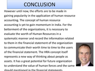 CONCLUSION
However until now, the efforts are to be made in
gaining popularity in the application of human resource
accounting. The concept of human resource
accounting is yet to gain momentum in India. For the
betterment of the organizations, it is necessary to
evaluate the worth of Human Resources in a
systematic manner and record the information related
to them in the financial statement of the organization
to communicate their worth time to time to the users
of the financial statement. The HRA concept itself
represents a new way of thinking about people as
assets. It has a great potential for future organization
to understand the value of human forces and the same
 