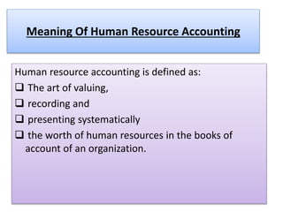 Meaning Of Human Resource Accounting
Human resource accounting is defined as:
 The art of valuing,
 recording and
 presenting systematically
 the worth of human resources in the books of
account of an organization.
 