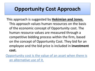 Opportunity Cost Approach
This approach is suggested by Hekimian and Jones.
This approach values human resources on the basis
of the economic concept of Opportunity cost. The
human resource values are measured through a
competitive bidding process within the firm, based
on the concept of Opportunity Cost. They bid for an
employee and the bid price is included in investment
cost.
Opportunity cost is the value of an asset when there is
an alternative use of it.
 