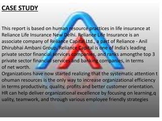 CASE STUDY
This report is based on human resource practices in life insurance at
Reliance Life Insurance New Delhi. Reliance Life Insurance is an
associate company of Reliance Capital Ltd., a part of Reliance - Anil
Dhirubhai Ambani Group. Reliance Capital is one of India’s leading
private sector financial services companies, and ranks amongthe top 3
private sector financial services and banking companies, in terms
of net worth.
Organizations have now started realizing that the systematic attention t
ohuman resources is the only way to increase organizational efficiency
in terms productivity, quality, profits and better customer orientation.
HR can help deliver organizational excellence by focusing on learning,q
uality, teamwork, and through various employee friendly strategies
 