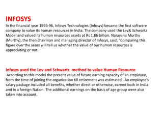 INFOSYS
In the financial year 1995-96, Infosys Technologies (Infosys) became the first software
company to value its human resources in India. The company used the Lev& Schwartz
Model and valued its human resources assets at Rs 1.86 billion. Narayana Murthy
(Murthy), the then chairman and managing director of Infosys, said: "Comparing this
figure over the years will tell us whether the value of our human resources is
appreciating or not.
Infosys used the Lev and Schwartz method to value Human Resource
According to this model the present value of future earning capacity of an employee,
from the time of joining the organization till retirement was estimated . An employee’s
salary package included all benefits, whether direct or otherwise, earned both in India
and in a foreign Nation. The additional earnings on the basis of age group were also
taken into account.
 
