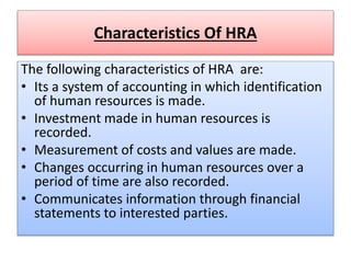 Characteristics Of HRA
The following characteristics of HRA are:
• Its a system of accounting in which identification
of human resources is made.
• Investment made in human resources is
recorded.
• Measurement of costs and values are made.
• Changes occurring in human resources over a
period of time are also recorded.
• Communicates information through financial
statements to interested parties.
 