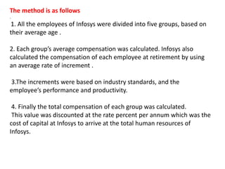 The method is as follows
.
1. All the employees of Infosys were divided into five groups, based on
their average age .
2. Each group’s average compensation was calculated. Infosys also
calculated the compensation of each employee at retirement by using
an average rate of increment .
3.The increments were based on industry standards, and the
employee’s performance and productivity.
4. Finally the total compensation of each group was calculated.
This value was discounted at the rate percent per annum which was the
cost of capital at Infosys to arrive at the total human resources of
Infosys.
 