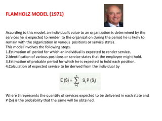 FLAMHOLZ MODEL (1971)
According to this model, an individual’s value to an organization is determined by the
services he is expected to render to the organization during the period he is likely to
remain with the organization in various positions or service states.
This model involves the following steps.
1.Estimation of period for which an individual is expected to render service.
2.Identification of various positions or service states that the employee might hold.
3.Estimation of probable period for which he is expected to hold each position.
4.Calculation of expected service to be derived from the individual by
Where Si represents the quantity of services expected to be delivered in each state and
P (Si) is the probability that the same will be obtained.
 