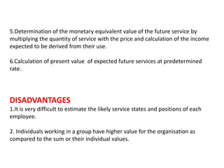 5.Determination of the monetary equivalent value of the future service by
multiplying the quantity of service with the price and calculation of the income
expected to be derived from their use.
6.Calculation of present value of expected future services at predetermined
rate.
DISADVANTAGES
1.It is very difficult to estimate the likely service states and positions of each
employee.
2. Individuals working in a group have higher value for the organisation as
compared to the sum or their individual values.
 
