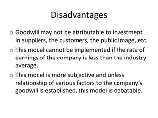 Disadvantages
o Goodwill may not be attributable to investment
in suppliers, the customers, the public image, etc.
o This model cannot be implemented if the rate of
earnings of the company is less than the industry
average.
o This model is more subjective and unless
relationship of various factors to the company’s
goodwill is established, this model is debatable.
 