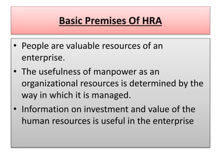 Basic Premises Of HRA
• People are valuable resources of an
enterprise.
• The usefulness of manpower as an
organizational resources is determined by the
way in which it is managed.
• Information on investment and value of the
human resources is useful in the enterprise
 