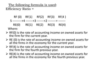 The following formula is used:
Efficiency Ratio =
RF (0) RF(1) RF(2) RF(3) RF(4 )
5 ---------+4 -------+3 -------+2 --------+ -------
RE(0) RE(1) RE(2) RE(3) RE(4)
Where:
 RF(0) is the rate of accounting income on owned assets for
the firm for the current year.
 RE (0) is the rate of accounting income on owned assets for
all the firms in the economy for the current year.
 RF(4) is the rate of accounting income on owned assets for
the firm for the fourth previous year.
 RE(4) is the rate of accounting income on owned assets for
all the firms in the economy for the fourth previous year.
 