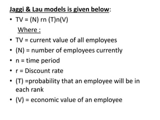 Jaggi & Lau models is given below:
• TV = (N) rn (T)n(V)
Where :
• TV = current value of all employees
• (N) = number of employees currently
• n = time period
• r = Discount rate
• (T) =probability that an employee will be in
each rank
• (V) = economic value of an employee
 