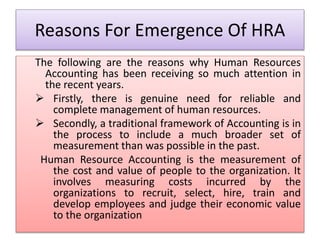Reasons For Emergence Of HRA
The following are the reasons why Human Resources
Accounting has been receiving so much attention in
the recent years.
 Firstly, there is genuine need for reliable and
complete management of human resources.
 Secondly, a traditional framework of Accounting is in
the process to include a much broader set of
measurement than was possible in the past.
Human Resource Accounting is the measurement of
the cost and value of people to the organization. It
involves measuring costs incurred by the
organizations to recruit, select, hire, train and
develop employees and judge their economic value
to the organization
 