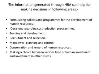 The information generated through HRA can help for
making decisions in following areas:-
• Formulating policies and programmes for the development of
human resources.
• Decisions regarding cost reduction programmes.
• Training and development.
• Recruitment and selection.
• Manpower planning and control.
• Conservation and reward of human resources.
• Making a choice between various type of human investment
and investment in other assets.
 