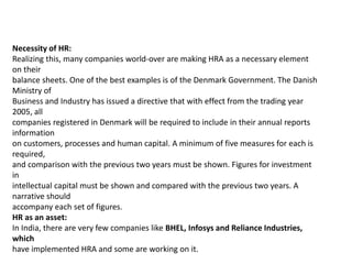 Necessity of HR:
Realizing this, many companies world-over are making HRA as a necessary element
on their
balance sheets. One of the best examples is of the Denmark Government. The Danish
Ministry of
Business and Industry has issued a directive that with effect from the trading year
2005, all
companies registered in Denmark will be required to include in their annual reports
information
on customers, processes and human capital. A minimum of five measures for each is
required,
and comparison with the previous two years must be shown. Figures for investment
in
intellectual capital must be shown and compared with the previous two years. A
narrative should
accompany each set of figures.
HR as an asset:
In India, there are very few companies like BHEL, Infosys and Reliance Industries,
which
have implemented HRA and some are working on it.
 