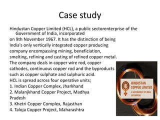 Case study
Hindustan Copper Limited (HCL), a public sectorenterprise of the
Government of India, incorporated
on 9th November 1967. It has the distinction of being
India's only vertically integrated copper producing
company encompassing mining, beneficiation,
smelting, refining and casting of refined copper metal.
The company deals in copper wire rod, copper
cathodes, continuous copper rod and the byproducts
such as copper sulphate and sulphuric acid.
HCL is spread across four operative units;
1. Indian Copper Complex, Jharkhand
2. Malanjkhand Copper Project, Madhya
Pradesh
3. Khetri Copper Complex, Rajasthan
4. Taloja Copper Project, Maharashtra
 